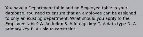 You have a Department table and an Employee table in your database. You need to ensure that an employee can be assigned to only an existing department. What should you apply to the Employee table? A. An index B. A foreign key C. A data type D. A primary key E. A unique constraint