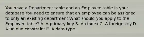 You have a Department table and an Employee table in your database.You need to ensure that an employee can be assigned to only an existing department.What should you apply to the Employee table? A. A primary key B. An index C. A foreign key D. A unique constraint E. A data type