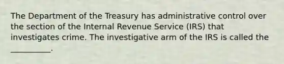 The Department of the Treasury has administrative control over the section of the Internal Revenue Service (IRS) that investigates crime. The investigative arm of the IRS is called the __________.