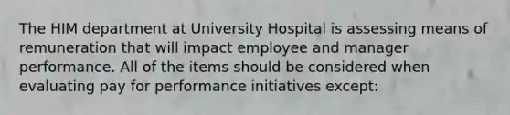 The HIM department at University Hospital is assessing means of remuneration that will impact employee and manager performance. All of the items should be considered when evaluating pay for performance initiatives except: