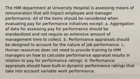 The HIM department at University Hospital is assessing means of remuneration that will impact employee and manager performance. All of the items should be considered when evaluating pay for performance initiatives except: a. Aggregation of data for assessing pay for performance should be standardized and not require an extensive amount of management time to collect. b. Performance appraisals should be designed to account for the nature of job performance. c. Human resources does not need to provide training to HIM managers on how to calculate performance appraisal results in relation to pay for performance ratings. d. Performance appraisals should have built-in dynamic performance ratings that take into account variable work performance.