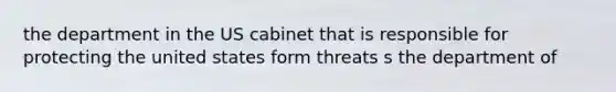 the department in the US cabinet that is responsible for protecting the united states form threats s the department of