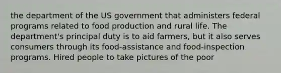 the department of the US government that administers federal programs related to food production and rural life. The department's principal duty is to aid farmers, but it also serves consumers through its food-assistance and food-inspection programs. Hired people to take pictures of the poor