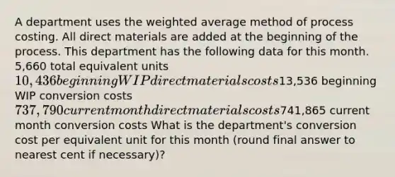 A department uses the weighted average method of process costing. All direct materials are added at the beginning of the process. This department has the following data for this month. 5,660 total equivalent units 10,436 beginning WIP direct materials costs13,536 beginning WIP conversion costs 737,790 current month direct materials costs741,865 current month conversion costs What is the department's conversion cost per equivalent unit for this month (round final answer to nearest cent if necessary)?