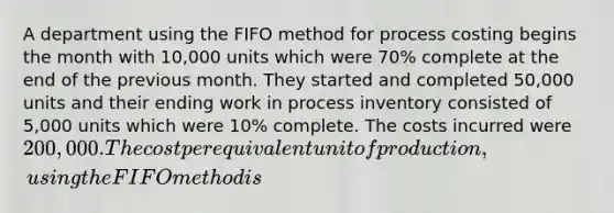 A department using the FIFO method for process costing begins the month with 10,000 units which were 70% complete at the end of the previous month. They started and completed 50,000 units and their ending work in process inventory consisted of 5,000 units which were 10% complete. The costs incurred were 200,000. The cost per equivalent unit of production, using the FIFO method is