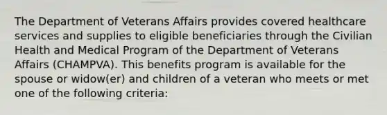 The Department of Veterans Affairs provides covered healthcare services and supplies to eligible beneficiaries through the Civilian Health and Medical Program of the Department of Veterans Affairs (CHAMPVA). This benefits program is available for the spouse or widow(er) and children of a veteran who meets or met one of the following criteria: