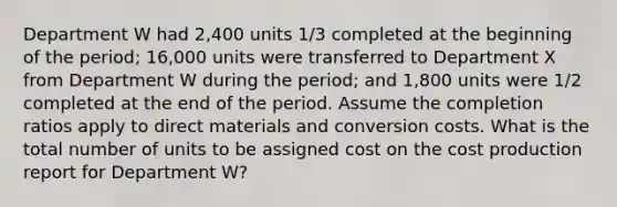 Department W had 2,400 units 1/3 completed at the beginning of the period; 16,000 units were transferred to Department X from Department W during the period; and 1,800 units were 1/2 completed at the end of the period. Assume the completion ratios apply to direct materials and conversion costs. What is the total number of units to be assigned cost on the cost production report for Department W?