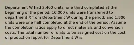 Department W had 2,400 units, one-third completed at the beginning of the period; 16,000 units were transferred to department X from Department W during the period; and 1,800 units were one-half completed at the end of the period. Assume the completion ratios apply to direct materials and conversion costs. The total number of units to be assigned cost on the cost of production report for Department W is