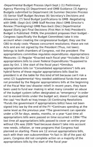 -Departmental Budget Process (April-Sept.) (1) Preliminary Agency Planning (2) Department and OMB Guidance (3) Agency Budgets submitted to Department (4) Summer Decision Process (5) Senior Staff Budget Reviews (6) Secretary's Decisions and Allowances (7) Send Budget Justifications to OMB -Negotiating with OMB: (Sept-Oct) OMB Staff Review (Nov) OMB Director's Review (Thanksgiving) OMB Pass-back (Dec) Departmental Appeal (Early Jan) Final Decisions (First Mon in Feb) President's Budget is Published -THEN, the president proposes their budget -Congress (specifically the Budget Committee) take it into account when creating the congressional budget; they use the CBO to study costs *Passes concurrent resolutions; these are not Acts and are not signed by the President (Thus, not laws); belongs to both chambers of Congress, not the president -The appropriations committee regulates expenditures -Appropriations Measures: (1) Regular *Enacted each fiscal year *Includes the 12 appropriations bills to cover Federal Expenditures *Supposed to pass by Oct. 1 (the start of the fiscal year) *Omnibus appropriations bills (or "Consolidated appropriations") bills are hybrid forms of these regular appropriations bills (bad bc president is at the table for this kind of bill because can't risk a veto) (2) Supplemental *Any needed additional funds that were not provided by the Regular appropriations bills at the beginning of the Fiscal Year (ex/ disaster relief) ïn recent years, they have been used to fund war making in what many consider an abuse of the budget system (often designated as "emergency" in order not to exceed limits under the budget act; doesn't count against the cap) *ex/ Bush w/ Iraq troops (3) Continuing Resolutions *Funds the government if appropriations bill(s) have not been signed into law by the end of the FY *Continues spending at the same level as the previous year *The government can operate under a CR for days, weeks, months, or a year *Last time all appropriations bills were passed on time occurred in 1994 *The last time all appropriations bills passed to cover an entire year without CRs was 2009 *bad because doesn't take into account new needs, inflation, or new programs that Congress had planned on starting -There are 12 annual appropriations bills, each with their own subcommittee *in fact in 38 of the past 42 years, Congress did not complete action on a majority of the appropriations bills by the start of the fiscal year