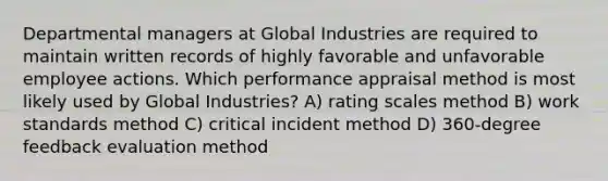 Departmental managers at Global Industries are required to maintain written records of highly favorable and unfavorable employee actions. Which performance appraisal method is most likely used by Global Industries? A) rating scales method B) work standards method C) critical incident method D) 360-degree feedback evaluation method