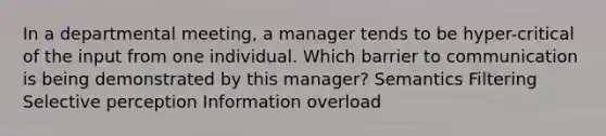 In a departmental meeting, a manager tends to be hyper-critical of the input from one individual. Which barrier to communication is being demonstrated by this manager? Semantics Filtering Selective perception Information overload