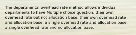 The departmental overhead rate method allows individual departments to have Multiple choice question. their own overhead rate but not allocation base. their own overhead rate and allocation base. a single overhead rate and allocation base. a single overhead rate and no allocation base.