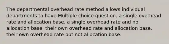 The departmental overhead rate method allows individual departments to have Multiple choice question. a single overhead rate and allocation base. a single overhead rate and no allocation base. their own overhead rate and allocation base. their own overhead rate but not allocation base.