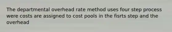 The departmental overhead rate method uses four step process were costs are assigned to cost pools in the fisrts step and the overhead