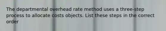 The departmental overhead rate method uses a three-step process to allocate costs objects. List these steps in the correct order