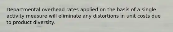 Departmental overhead rates applied on the basis of a single activity measure will eliminate any distortions in unit costs due to product diversity.