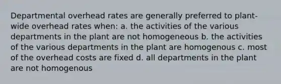 Departmental overhead rates are generally preferred to plant-wide overhead rates when: a. the activities of the various departments in the plant are not homogeneous b. the activities of the various departments in the plant are homogenous c. most of the overhead costs are fixed d. all departments in the plant are not homogenous