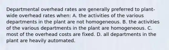 Departmental overhead rates are generally preferred to plant-wide overhead rates when: A. the activities of the various departments in the plant are not homogeneous. B. the activities of the various departments in the plant are homogeneous. C. most of the overhead costs are fixed. D. all departments in the plant are heavily automated.