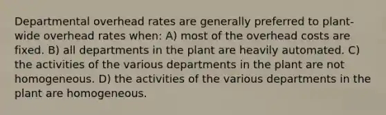 Departmental overhead rates are generally preferred to plant-wide overhead rates when: A) most of the overhead costs are fixed. B) all departments in the plant are heavily automated. C) the activities of the various departments in the plant are not homogeneous. D) the activities of the various departments in the plant are homogeneous.