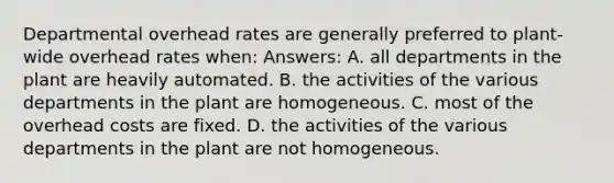 Departmental overhead rates are generally preferred to plant-wide overhead rates when: Answers: A. all departments in the plant are heavily automated. B. the activities of the various departments in the plant are homogeneous. C. most of the overhead costs are fixed. D. the activities of the various departments in the plant are not homogeneous.