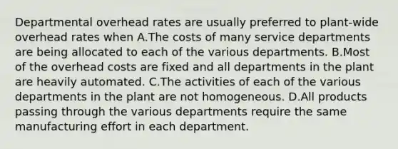 Departmental overhead rates are usually preferred to plant-wide overhead rates when A.The costs of many service departments are being allocated to each of the various departments. B.Most of the overhead costs are fixed and all departments in the plant are heavily automated. C.The activities of each of the various departments in the plant are not homogeneous. D.All products passing through the various departments require the same manufacturing effort in each department.