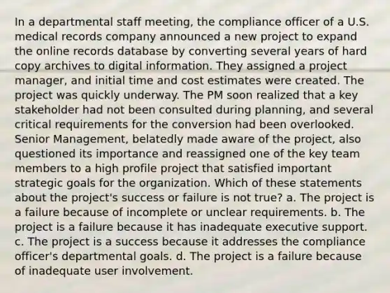 In a departmental staff meeting, the compliance officer of a U.S. medical records company announced a new project to expand the online records database by converting several years of hard copy archives to digital information. They assigned a project manager, and initial time and cost estimates were created. The project was quickly underway. The PM soon realized that a key stakeholder had not been consulted during planning, and several critical requirements for the conversion had been overlooked. Senior Management, belatedly made aware of the project, also questioned its importance and reassigned one of the key team members to a high profile project that satisfied important strategic goals for the organization. Which of these statements about the project's success or failure is not true? a. The project is a failure because of incomplete or unclear requirements. b. The project is a failure because it has inadequate executive support. c. The project is a success because it addresses the compliance officer's departmental goals. d. The project is a failure because of inadequate user involvement.