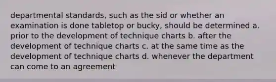 departmental standards, such as the sid or whether an examination is done tabletop or bucky, should be determined a. prior to the development of technique charts b. after the development of technique charts c. at the same time as the development of technique charts d. whenever the department can come to an agreement