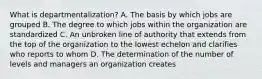 What is departmentalization? A. The basis by which jobs are grouped B. The degree to which jobs within the organization are standardized C. An unbroken line of authority that extends from the top of the organization to the lowest echelon and clarifies who reports to whom D. The determination of the number of levels and managers an organization creates