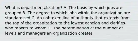 What is departmentalization? A. The basis by which jobs are grouped B. The degree to which jobs within the organization are standardized C. An unbroken line of authority that extends from the top of the organization to the lowest echelon and clarifies who reports to whom D. The determination of the number of levels and managers an organization creates