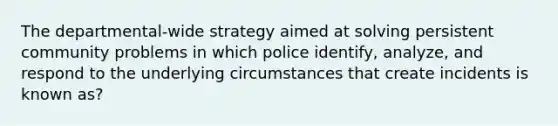 The departmental-wide strategy aimed at solving persistent community problems in which police identify, analyze, and respond to the underlying circumstances that create incidents is known as?