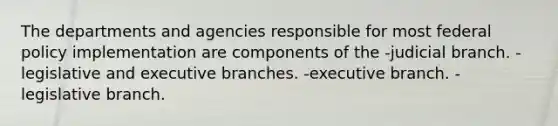 The departments and agencies responsible for most federal policy implementation are components of the -judicial branch. -legislative and executive branches. -executive branch. -legislative branch.