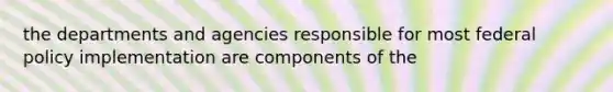 the departments and agencies responsible for most federal policy implementation are components of the