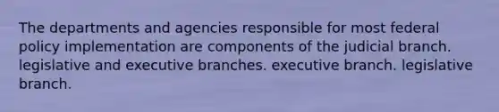 The departments and agencies responsible for most federal policy implementation are components of the judicial branch. legislative and executive branches. executive branch. legislative branch.