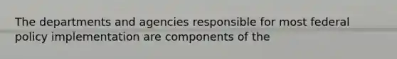 The departments and agencies responsible for most federal policy implementation are components of the