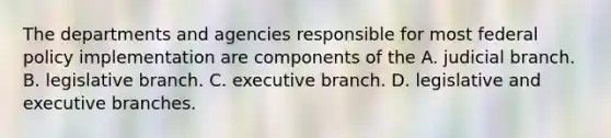 The departments and agencies responsible for most federal policy implementation are components of the A. judicial branch. B. legislative branch. C. executive branch. D. legislative and executive branches.