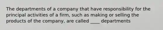 The departments of a company that have responsibility for the principal activities of a firm, such as making or selling the products of the company, are called ____ departments