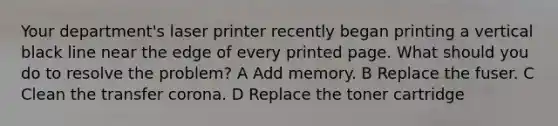 Your department's laser printer recently began printing a vertical black line near the edge of every printed page. What should you do to resolve the problem? A Add memory. B Replace the fuser. C Clean the transfer corona. D Replace the toner cartridge