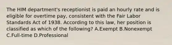 The HIM department's receptionist is paid an hourly rate and is eligible for overtime pay, consistent with the Fair Labor Standards Act of 1938. According to this law, her position is classified as which of the following? A.Exempt B.Nonexempt C.Full-time D.Professional