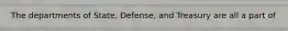 The departments of State, Defense, and Treasury are all a part of