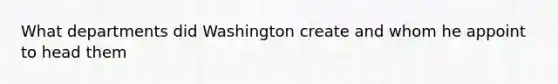 What departments did Washington create and whom he appoint to head them