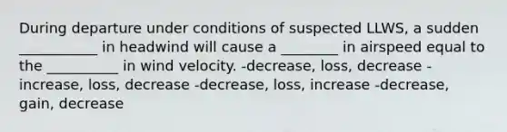 During departure under conditions of suspected LLWS, a sudden ___________ in headwind will cause a ________ in airspeed equal to the __________ in wind velocity. -decrease, loss, decrease -increase, loss, decrease -decrease, loss, increase -decrease, gain, decrease