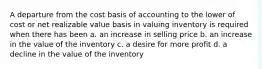 A departure from the cost basis of accounting to the lower of cost or net realizable value basis in valuing inventory is required when there has been a. an increase in selling price b. an increase in the value of the inventory c. a desire for more profit d. a decline in the value of the inventory