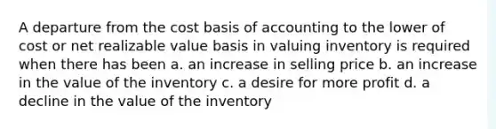 A departure from the cost basis of accounting to the lower of cost or net realizable value basis in valuing inventory is required when there has been a. an increase in selling price b. an increase in the value of the inventory c. a desire for more profit d. a decline in the value of the inventory