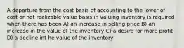 A departure from the cost basis of accounting to the lower of cost or net realizable value basis in valuing inventory is required when there has been A) an increase in selling price B) an increase in the value of the inventory C) a desire for more profit D) a decline int he value of the inventory