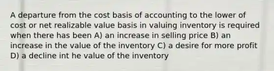 A departure from the cost basis of accounting to the lower of cost or net realizable value basis in valuing inventory is required when there has been A) an increase in selling price B) an increase in the value of the inventory C) a desire for more profit D) a decline int he value of the inventory