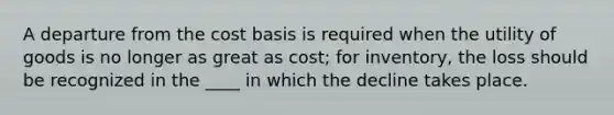 A departure from the cost basis is required when the utility of goods is no longer as great as cost; for inventory, the loss should be recognized in the ____ in which the decline takes place.