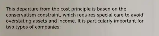 This departure from the cost principle is based on the conservatism constraint, which requires special care to avoid overstating assets and income. It is particularly important for two types of companies: