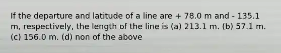 If the departure and latitude of a line are + 78.0 m and - 135.1 m, respectively, the length of the line is (a) 213.1 m. (b) 57.1 m. (c) 156.0 m. (d) non of the above