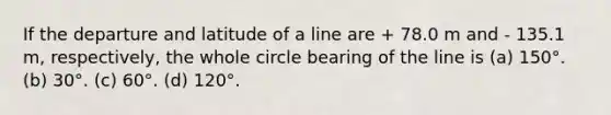 If the departure and latitude of a line are + 78.0 m and - 135.1 m, respectively, the whole circle bearing of the line is (a) 150°. (b) 30°. (c) 60°. (d) 120°.