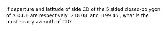 If departure and latitude of side CD of the 5 sided closed-polygon of ABCDE are respectively -218.08' and -199.45', what is the most nearly azimuth of CD?